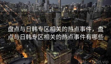 盘点与日韩专区相关的热点事件，盘点与日韩专区相关的热点事件有哪些