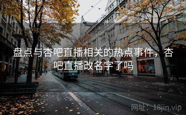 盘点与杏吧直播相关的热点事件，杏吧直播改名字了吗