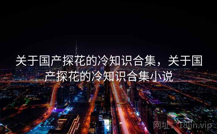 关于国产探花的冷知识合集，关于国产探花的冷知识合集小说