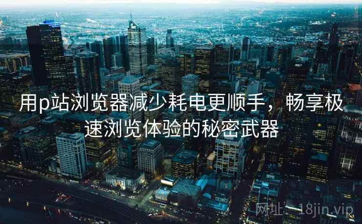 用p站浏览器减少耗电更顺手，畅享极速浏览体验的秘密武器
