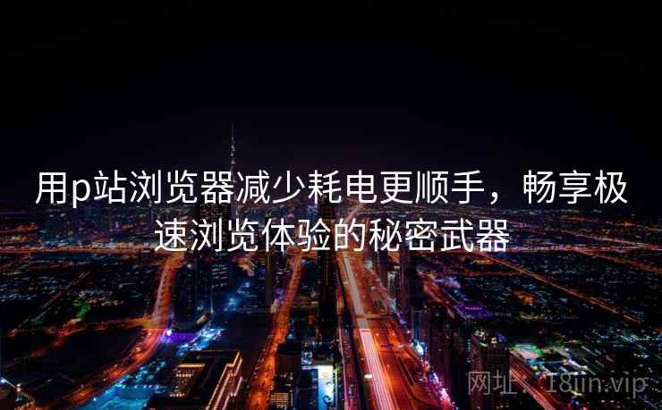 用p站浏览器减少耗电更顺手，畅享极速浏览体验的秘密武器